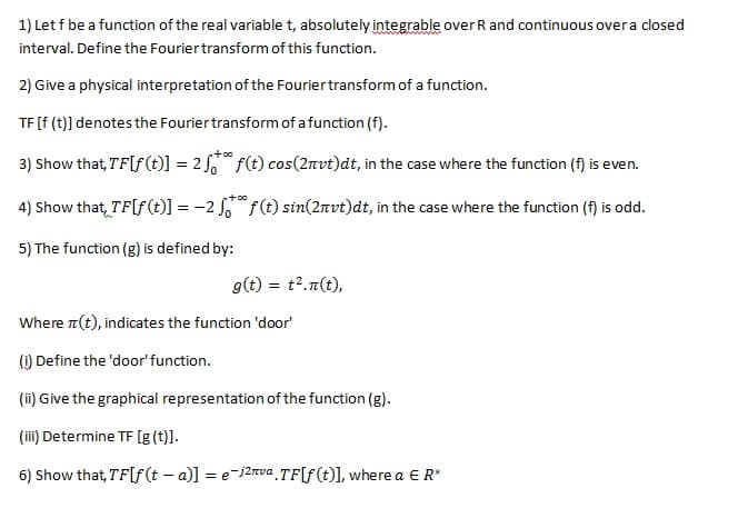 1) Let f be a function of the real variable t, absolutely integrable over R and continuous overa closed
interval. Define the Fouriertransform of this function.
2) Give a physical interpretation of the Fouriertransform of a function.
TF [f (t)] denotes the Fouriertransform of a function (f).
3) Show that, TF[f(t)] = 2 , f(t) cos(2nvt)dt, in the case where the function (f) is even.
+0o
4) Show that, TF[f(t)] = -2 f(t) sin(2nvt)dt, in the case where the function (f) is odd.
5) The function (g) is defined by:
g(t) =
= t2.n(t),
Where a(t), indicates the function 'door'
() Define the 'door' function.
(ii) Give the graphical representation of the function (g).
(ii) Determine TF [g (t)].
6) Show that, TF[f(t – a)] = e-j2nva TF[f(t)], where a E R*
