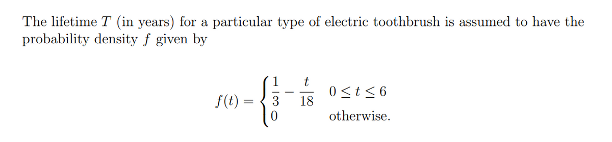 The lifetime T (in years) for a particular type of electric toothbrush is assumed to have the
probability density f given by
t
f(t) =
0 ≤ t ≤6
-G
18
otherwise.