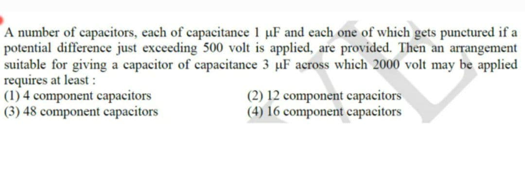 A number of capacitors, each of capacitance 1 uF and each one of which gets punctured if a
potential difference just exceeding 500 volt is applied, are provided. Then an arrangement
suitable for giving a capacitor of capacitance 3 µF across which 2000 volt may be applied
requires at least :
(1) 4 component capacitors
(3) 48 component capacitors
(2) 12 component capacitors
(4) 16 component capacitors
