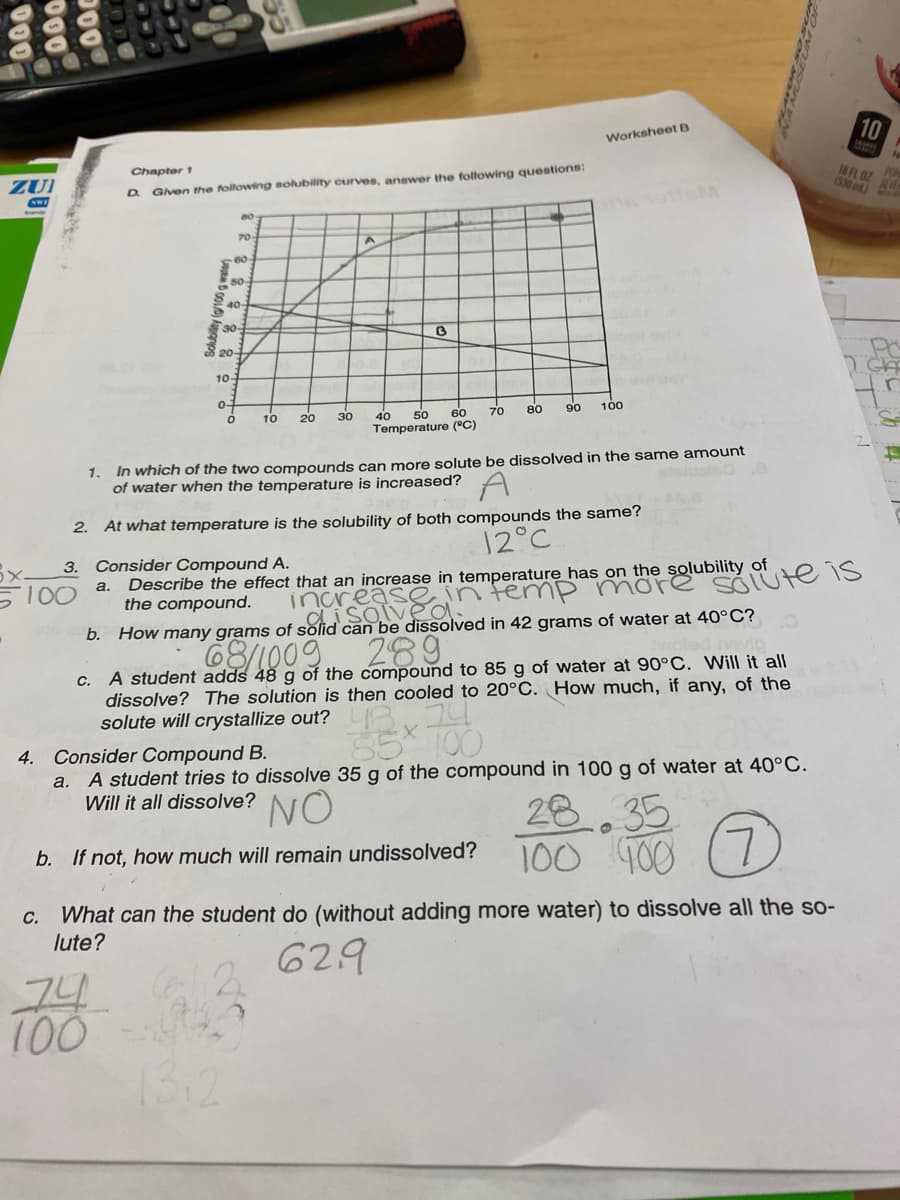 10
Worksheet B
Chapter 1
18 FL 0Z
POM
(530 m)
ZUI
Given the following soubility curves, answer the following questions:
D.
70
60
40-
30-
S 20-
10-
0-
70
80
90
100
30
60
40
Temperature (°C)
10
20
50
In which of the two compounds can more solute be dissolved in the same amount
of water when the temperature is increased?
1.
2. At what temperature is the solubility of both compounds the same?
12°C
Describe the effect that an increase in temperature has on the solubility of
the compound.
3. Consider Compound A.
2areassan temp more
68/1009.
SOIUte is
a.
S100
inca
can be dissolved in 42 grams of water at 40°C?
289
A student adds 48 g of the compound to 85 g of water at 90°C. Will it all
dissolve? The solution is then cooled to 20°C. How much, if any, of the
C.
solute will crystallize out?
35* 100
4. Consider Compound B.
a. A student tries to dissolve 35 g of the compound in 100 g of water at 40°C.
Will it all dissolve?
NO
28
35
100 400 (7)
L.
b. If not, how much will remain undissolved?
What can the student do (without adding more water) to dissolve all the so-
lute?
C.
629
74
100
13:2
