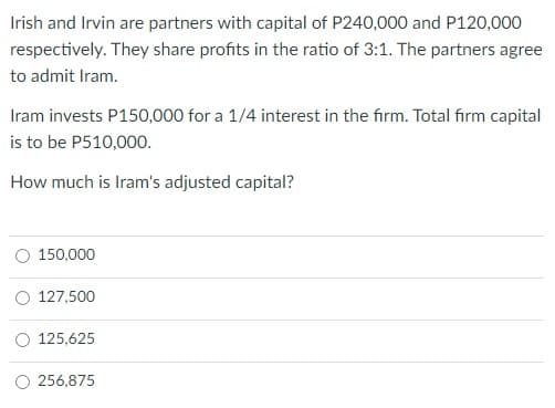 Irish and Irvin are partners with capital of P240,000 and P120,000
respectively. They share profits in the ratio of 3:1. The partners agree
to admit Iram.
Iram invests P150,000 for a 1/4 interest in the firm. Total firm capital
is to be P510,000.
How much is Iram's adjusted capital?
150,000
127,500
O 125,625
256,875