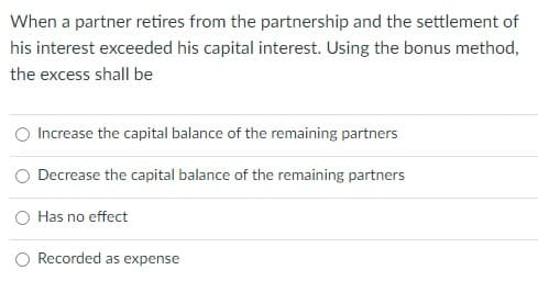 When a partner retires from the partnership and the settlement of
his interest exceeded his capital interest. Using the bonus method,
the excess shall be
Increase the capital balance of the remaining partners
Decrease the capital balance of the remaining partners
O Has no effect
Recorded as expense