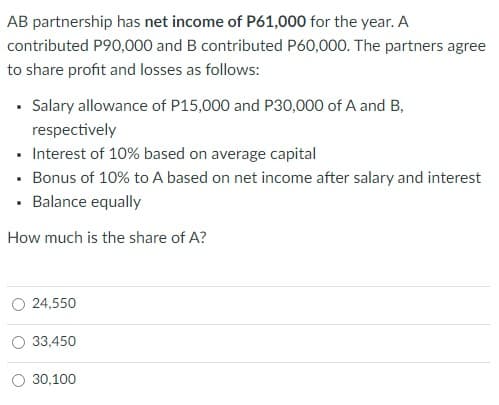 AB partnership has net income of P61,000 for the year. A
contributed P90,000 and B contributed P60,000. The partners agree
to share profit and losses as follows:
• Salary allowance of P15,000 and P30,000 of A and B,
respectively
Interest of 10% based on average capital
• Bonus of 10% to A based on net income after salary and interest
• Balance equally
How much is the share of A?
O 24,550
33,450
30,100