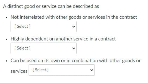 A distinct good or service can be described as
• Not interrelated with other goods or services in the contract
[Select]
Highly dependent on another service in a contract
[Select]
Can be used on its own or in combination with other goods or
services [Select]