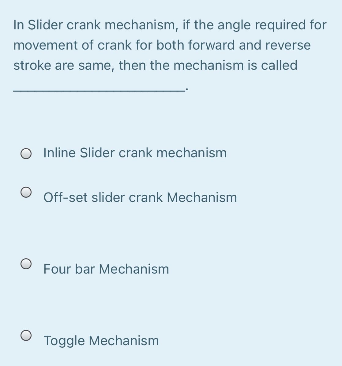 In Slider crank mechanism, if the angle required for
movement of crank for both forward and reverse
stroke are same, then the mechanism is called
O Inline Slider crank mechanism
Off-set slider crank Mechanism
Four bar Mechanism
Toggle Mechanism
