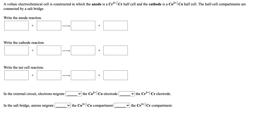 A voltaic electrochemical cell is constructed in which the anode is a Cr³*|Cr half cell and the cathode is a Co2+| Co half cell. The half-cell compartments are
connected by a salt bridge.
Write the anode reaction.
+
Write the cathode reaction.
Write the net cell reaction.
In the external circuit, electrons migrate
v the Co2+|Co electrode
v the Cr*|Cr electrode.
In the salt bridge, anions migrate
v the Co2+| Co compartment
v the Cr**|Cr compartment.
