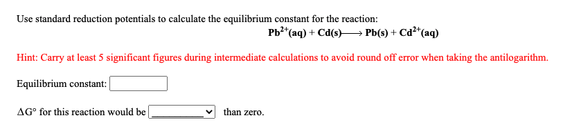 Use standard reduction potentials to calculate the equilibrium constant for the reaction:
Pb?*(aq) + Cd(s)–→ Pb(s) + Cd²*(aq)
Hint: Carry at least 5 significant figures during intermediate calculations to avoid round off error when taking the antilogarithm.
Equilibrium constant:
AG° for this reaction would be
than zero.
