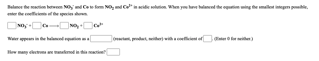 Balance the reaction between NO, and Co to form NO2 and Co2+ in acidic solution. When you have balanced the equation using the smallest integers possible,
enter the coefficients of the species shown.
|NO3 +
Co →
NO2 +
Co2+
Water appears in the balanced equation as a
(reactant, product, neither) with a coefficient of
(Enter 0 for neither.)
How many electrons are transferred in this reaction?
