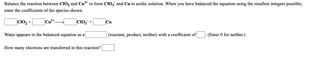 Balance the reaction between Cl0, and Cu?* to form ClO; and Cu in acidic solution. When you have balanced the equation using the smallest integers possible,
enter the coefficients of the species shown.
CIO2 +
Cu2t-
CiO; +
Cu
Water appears in the balanced equation as a
(reactant, product, neither) with a coefficient of
(Enter 0 for neither.)
How many electrons are transferred in this reaction?

