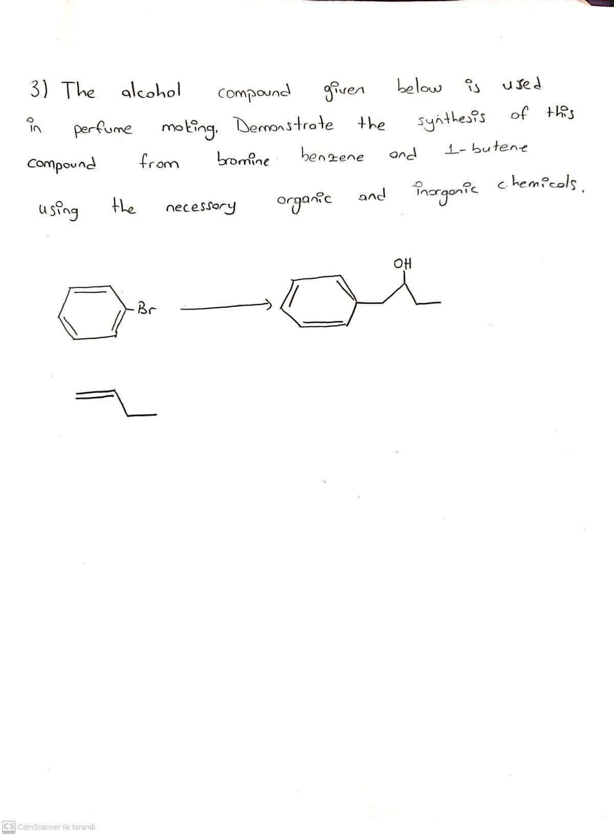 3) The alcohol
Compaund
given
below is
îs used
in
synthesis of thes
perfume
moting. Demonstrate the
benzene
and
1- butene
compound
from
bromine
chemicols.
using
the
organic
necessory
OH
Br
CS CamScanner ile tarandı
