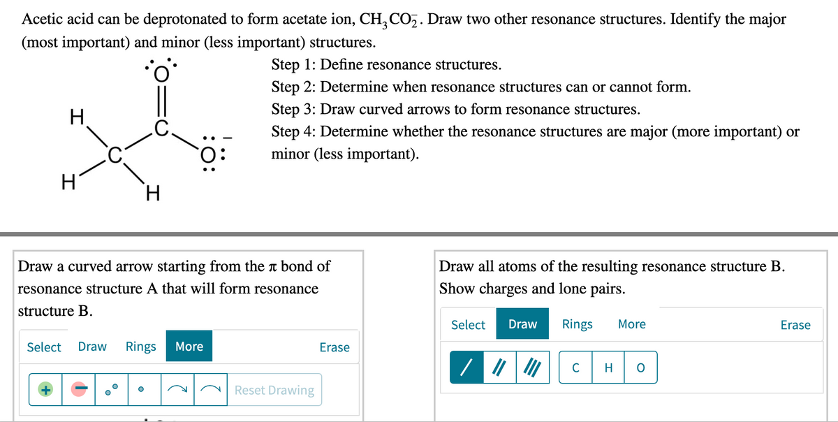 Acetic acid can be deprotonated to form acetate ion, CH, CO,. Draw two other resonance structures. Identify the major
(most important) and minor (less important) structures.
Step 1: Define resonance structures.
Step 2: Determine when resonance structures can or cannot form.
H.
Step 3: Draw curved arrows to form resonance structures.
.C.
Step 4: Determine whether the resonance structures are major (more important) or
minor (less important).
. -
:O.
H.
Draw a curved arrow starting from the t bond of
Draw all atoms of the resulting resonance structure B.
resonance structure A that will form resonance
Show charges and lone pairs.
structure B.
Select
Draw
Rings
More
Erase
Select
Draw
Rings
More
Erase
C
Reset Drawing
ö:
+
