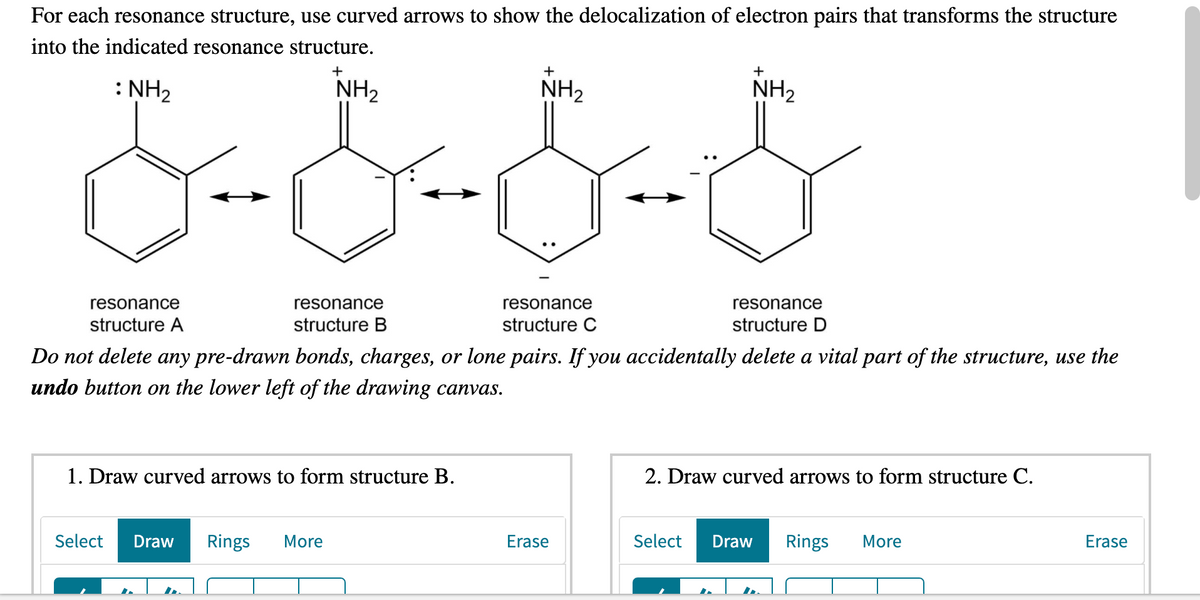 For each resonance structure, use curved arrows to show the delocalization of electron pairs that transforms the structure
into the indicated resonance structure.
+
+
: NH2
NH2
NH2
NH2
resonance
resonance
resonance
resonance
structure A
structure B
structure C
structure D
Do not delete any pre-drawn bonds, charges, or lone pairs. If you accidentally delete a vital part of the structure, use the
undo button on the lower left of the drawing canvas.
1. Draw curved arrows to form structure B.
2. Draw curved arrows to form structure C.
Select
Draw
Rings
More
Erase
Select
Draw
Rings
More
Erase
