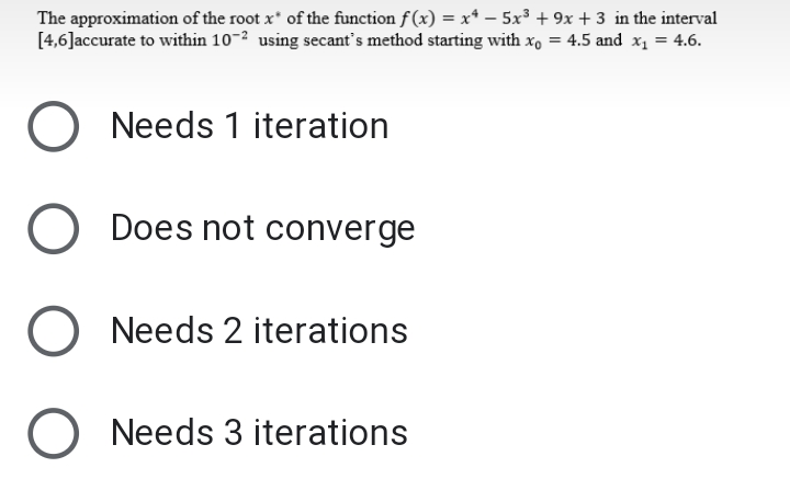 The approximation of the root x* of the function f(x) = x* –- 5x³ + 9x + 3 in the interval
[4,6]accurate to within 10-² using secant's method starting with x, = 4.5 and x1 = 4.6.
Needs 1 iteration
Does not converge
Needs 2 iterations
O Needs 3 iterations
