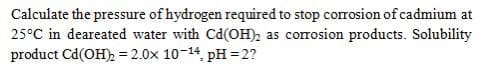 Calculate the pressure of hydrogen required to stop corrosion of cadmium at
25°C in deareated water with Cd(OH), as corrosion products. Solubility
product Cd(OH), = 2.0x 10-14, pH =2?
