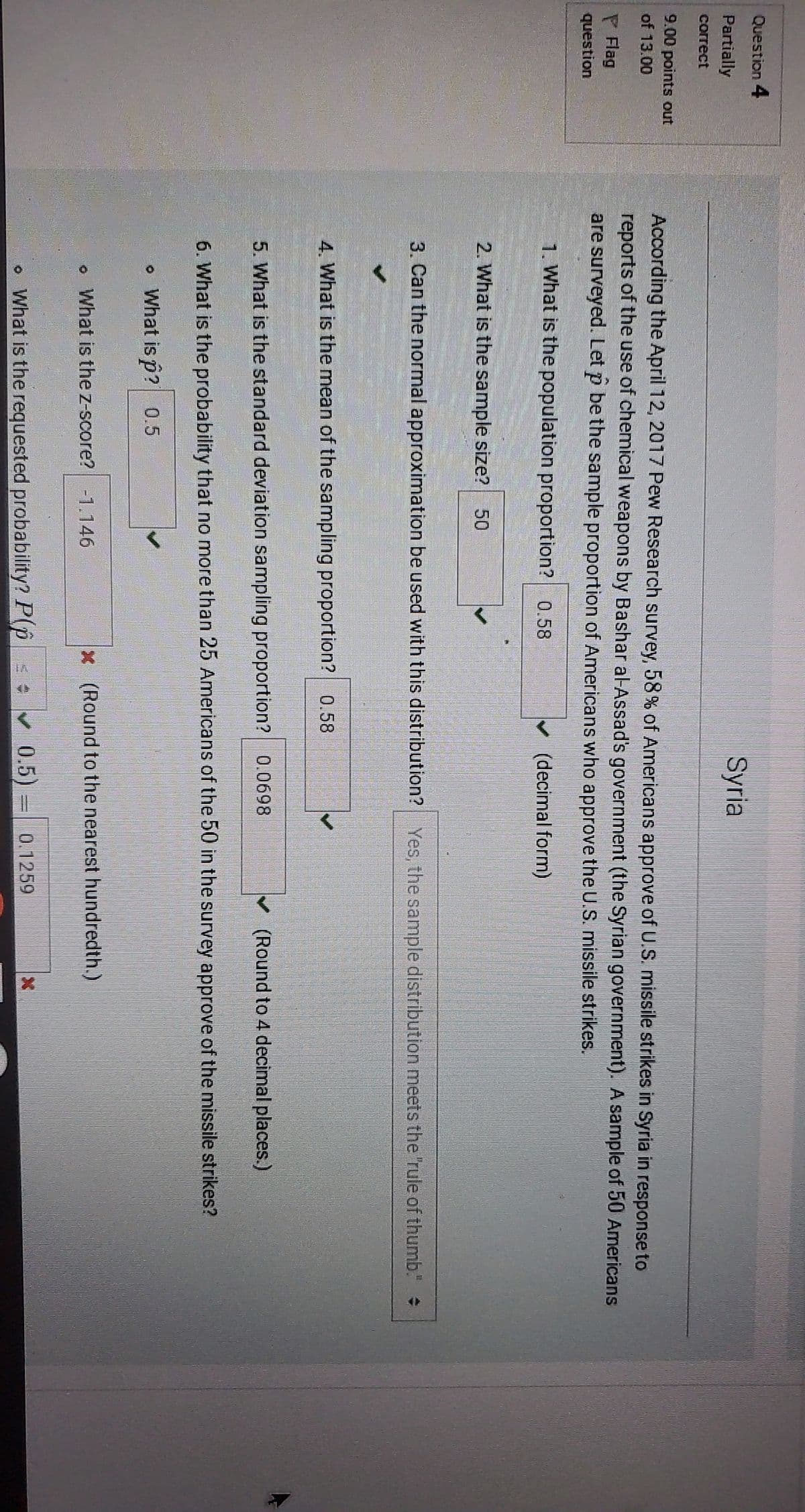 Question 4
Syria
Partially
сorrect
9.00 points out
According the April 12, 2017 Pew Research survey, 58% of Americans approve of U.S. missile strikes in Syria in response to
reports of the use of chemical weapons by Bashar al-Assad's government (the Syrian government). A sample of 50 Americans
are surveyed. Let p be the sample proportion of Americans who approve the U.S. missile strikes.
of 13.00
P Flag
question
1. What is the population proportion? 0.58
(decimal form)
2. What is the sample size?
50
3. Can the normal approximation be used with this distribution? Yes, the sample distribution meets the rule of thumb."
4. What is the mean of the sampling proportion? 0.58
5. What is the standard deviation sampling proportion? 0.0698
(Round to 4 decimal places.)
6. What is the probability that no more than 25 Americans of the 50 in the survey approve of the missile strikes?
What is p? 0.5
What is the z-score? -1.146
x (Round to the nearest hundredth.)
0.1259
What is the requested probability? P(p v 0.5)
