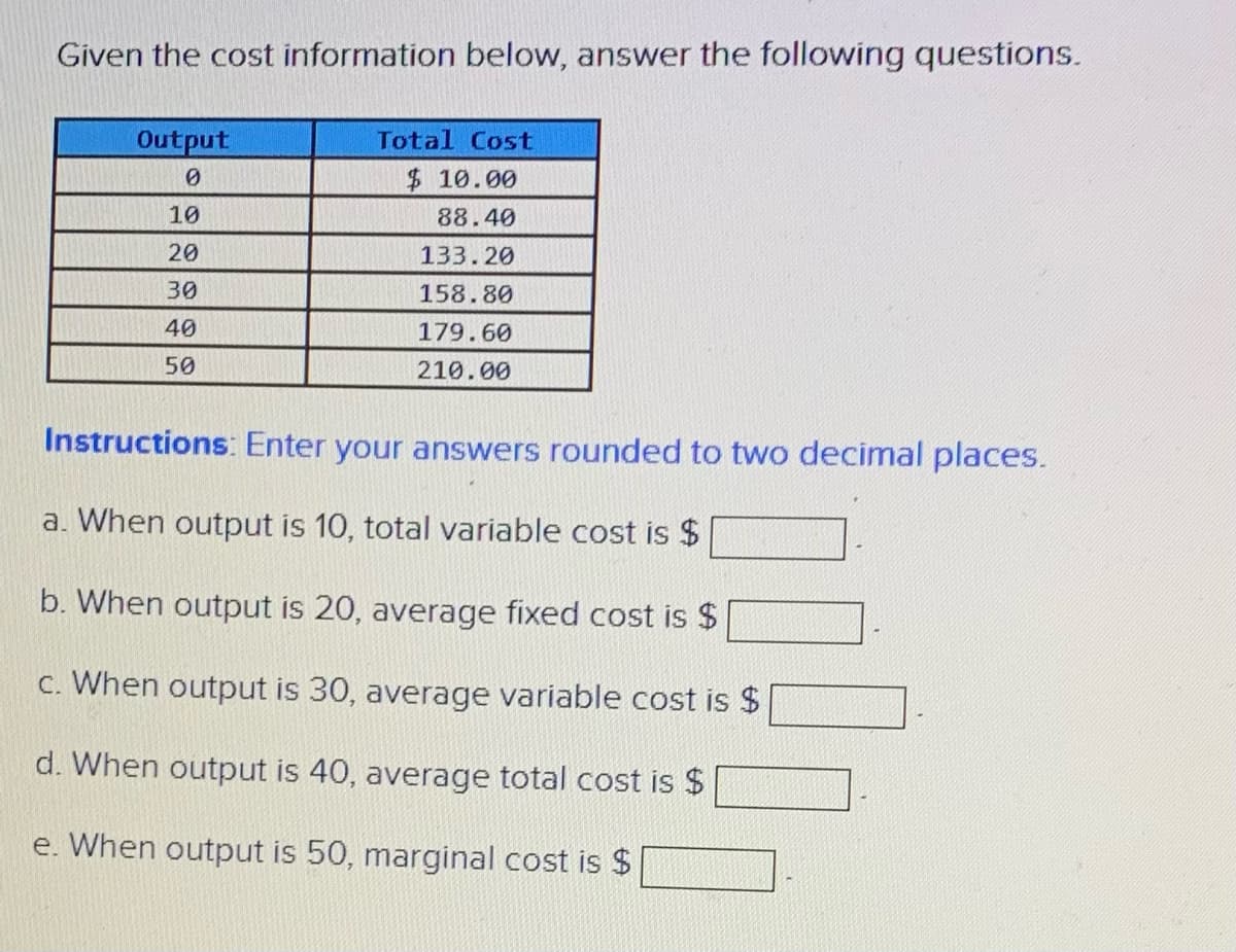 Given the cost information below, answer the following questions.
Output
Total Cost
$10.00
10
88.40
20
133.20
30
158.80
40
179.60
50
210.00
Instructions: Enter your answers rounded to two decimal places.
a. When output is 10, total variable cost is $
b. When output is 20, average fixed cost is $
c. When output is 30, average variable cost is $
d. When output is 40, average total cost is $
e. When output is 50, marginal cost is $
