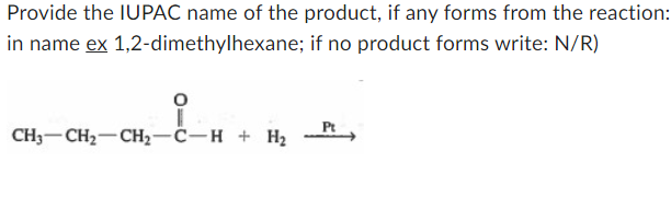 Provide the IUPAC name of the product, if any forms from the reaction:
in name ex 1,2-dimethylhexane; if no product forms write: N/R)
CH3-CH2-CH2-C-H + H₂
Pt