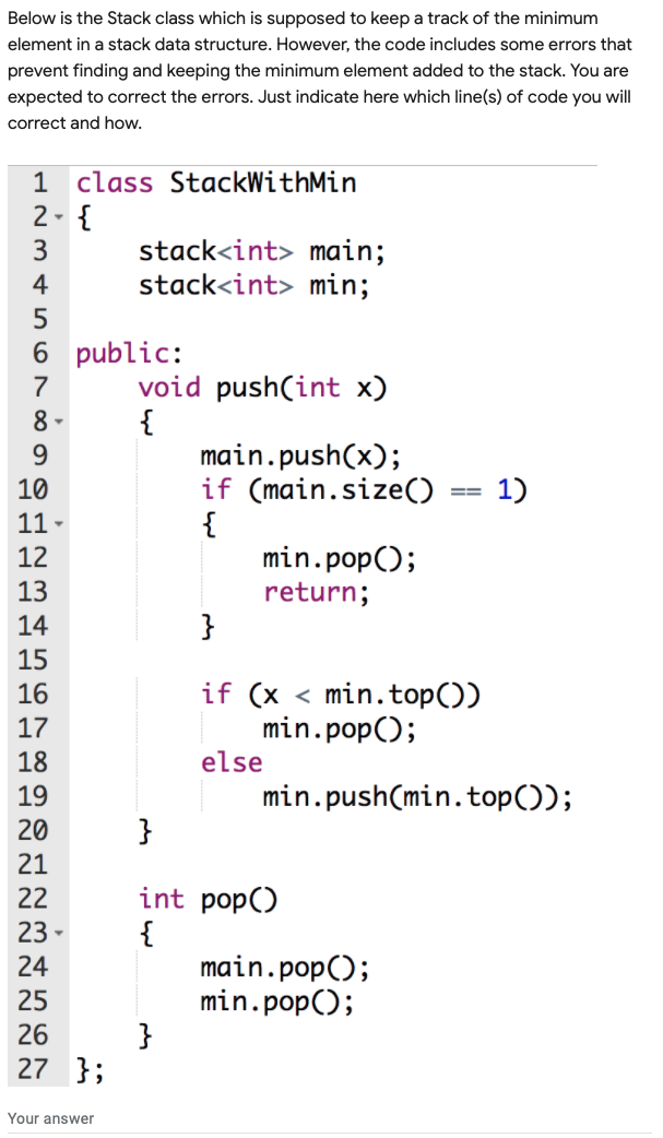 Below is the Stack class which is supposed to keep a track of the minimum
element in a stack data structure. However, the code includes some errors that
prevent finding and keeping the minimum element added to the stack. You are
expected to correct the errors. Just indicate here which line(s) of code you will
correct and how.
1 class StackWithMin
2- {
stack<int> main;
stack<int> min;
3
4
6 public:
void push(int x)
{
main.push(x);
if (main.size()
{
min.pop();
7
8 -
9.
10
1)
3D%3D
11 -
12
13
return;
14
}
15
if (x < min.top())
min.pop();
else
16
17
18
19
min.push(min.top());
20
}
21
int pop()
{
main.pop();
min.pop();
}
22
23
24
25
26
27 };
Your answer
