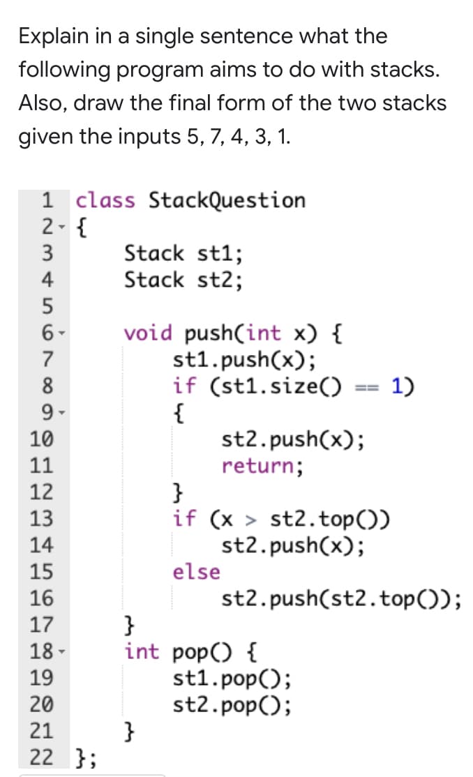 Explain in a single sentence what the
following program aims to do with stacks.
Also, draw the final form of the two stacks
given the inputs 5, 7, 4, 3, 1.
1 class StackQuestion
2- {
3
Stack st1;
Stack st2;
4
void push(int x) {
st1.push(x);
if (st1.size()
{
st2.push(x);
return;
}
if (x > st2.top())
st2.push(x);
else
6-
7
8
1)
9 -
10
11
12
13
14
15
16
st2.push(st2.top());
}
int pop() {
st1.pop();
st2.pop();
}
17
18 -
19
20
21
22 };
