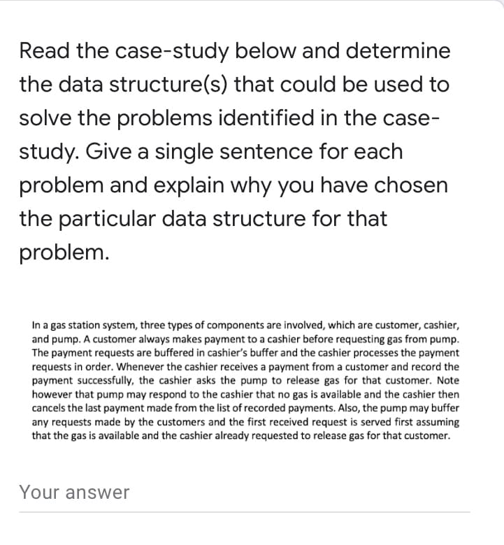 Read the case-study below and determine
the data structure(s) that could be used to
solve the problems identified in the case-
study. Give a single sentence for each
problem and explain why you have chosen
the particular data structure for that
problem.
In a gas station system, three types of components are involved, which are customer, cashier,
and pump. A customer always makes payment to a cashier before requesting gas from pump.
The payment requests are buffered in cashier's buffer and the cashier processes the payment
requests in order. Whenever the cashier receives a payment from a customer and record the
payment successfully, the cashier asks the pump to release gas for that customer. Note
however that pump may respond to the cashier that no gas is available and the cashier then
cancels the last payment made from the list of recorded payments. Also, the pump may buffer
any requests made by the customers and the first received request is served first assuming
that the gas is available and the cashier already requested to release gas for that customer.
Your answer
