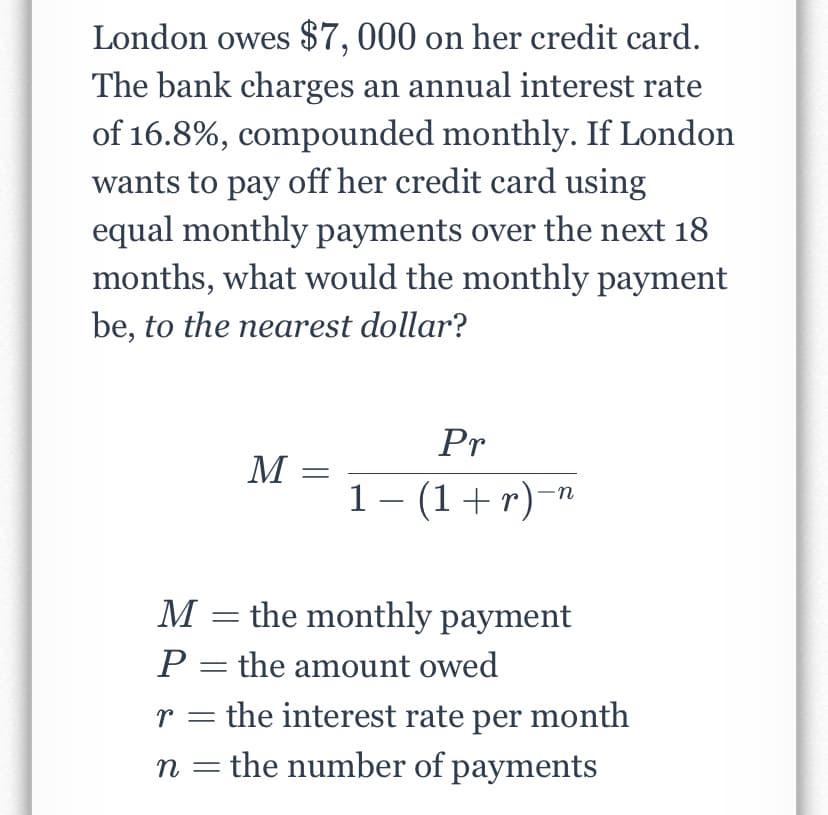 London owes $7, 000 on her credit card.
The bank charges an annual interest rate
of 16.8%, compounded monthly. If London
wants to pay off her credit card using
equal monthly payments over the next 18
months, what would the monthly payment
be, to the nearest dollar?
Pr
M
1- (1+r)-"
M = the monthly payment
P = the amount owed
r = the interest rate per month
n = the number of payments
