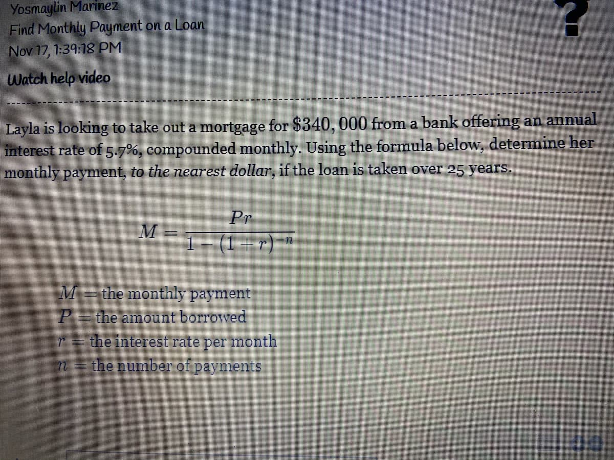 Yosmaylin Marinez
Find Monthly Payment on a Loan
Nov 17, 1:39:18 PM
Watch help video
Layla is looking to take out a mortgage for $340, 000 from a bank offering an annual
interest rate of 5-7%, compounded monthly. Using the formula below, determine her
monthly payment, to the nearest dollar, if the loan is taken over 25 years.
Pr
M
1- (1+r)-"
%3D
M
the monthly payment
P- the amount borrowed
the interest rate per month
the number of payments
