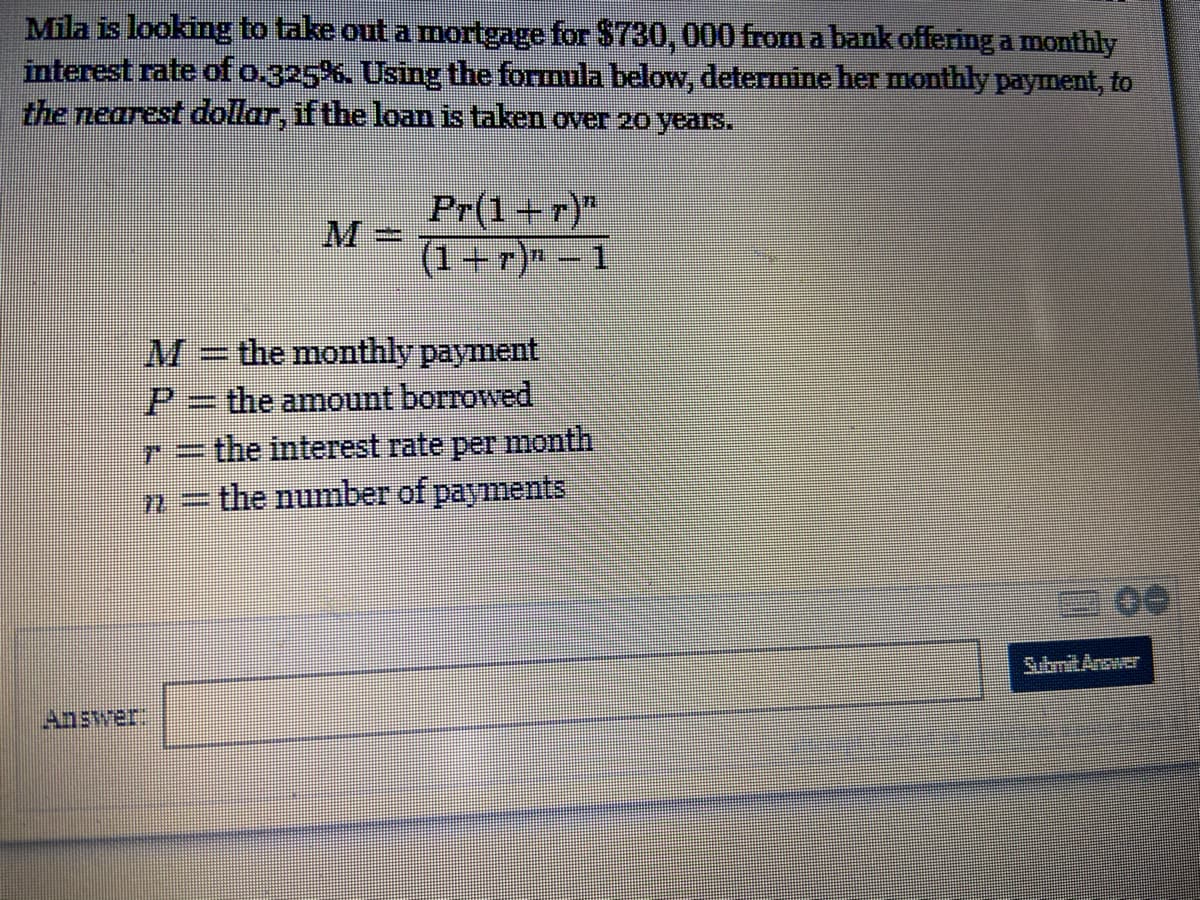 Mila is looking to take out a mortgage for $730, 000 from a bank offering a monthly
interest rate of o.325%. Using the formula below, determine her monthly payment, to
the nearest dollar, if the loan is taken over 20 years.
Pr(1+r)"
(1+r)" - 1
M=
M=the monthly payment
P=the amount borrowed
r=the interest rate per month
= the number of payments
SubmitAnswer
Answer
