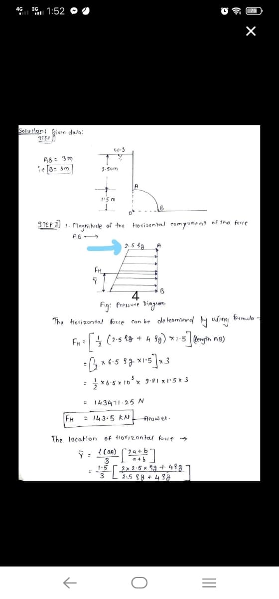 4G 36 1:52 O
Solutlon: Given datu:
STEP
AB : 3m
ie B= gm
2-5om
15 m
STEP 1) 1. Magni vele of the
Horizon tel componant of the forre
AB >
2.5 89
Fig: Pressure Diagom.
foimula
The tosizontal forre can be de hermined
using
FH :
x 6:5
3
* 6:5 x 10°x 991 x5x 3
%3D
143471.25 N
FH
= 143-5 kN
Anuwer.
The location of Horizon tel bule
{ (OA)
2a + b
1:5 2x 2.5 x $a + 488 *
3L5 88+ 438
w/
