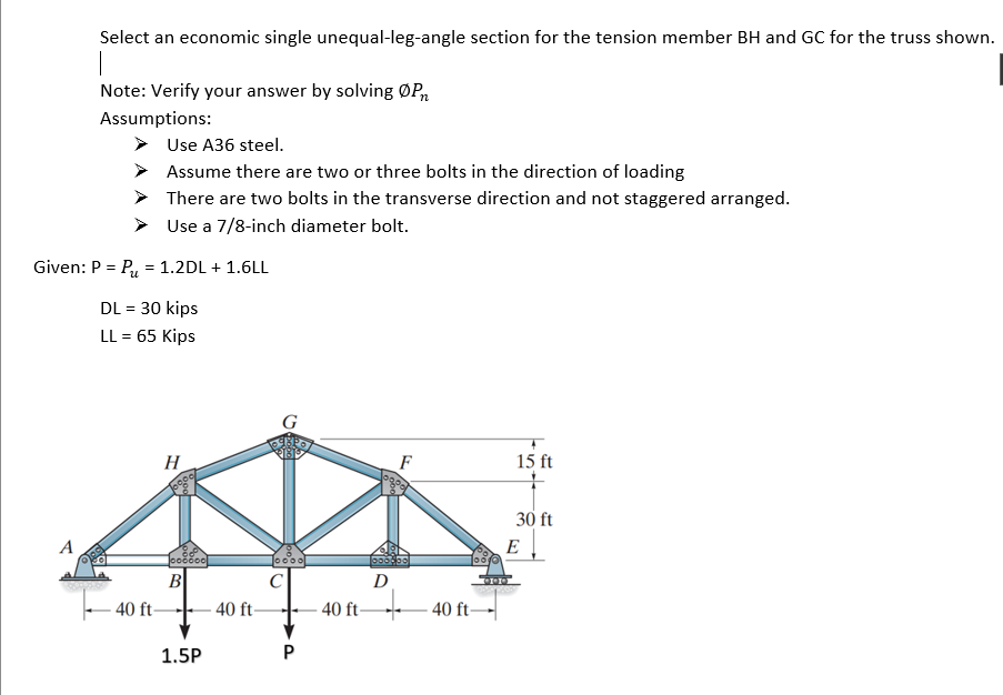 Select an economic single unequal-leg-angle section for the tension member BH and GC for the truss shown.
Note: Verify your answer by solving ØP,
Assumptions:
Use A36 steel.
Assume there are two or three bolts in the direction of loading
There are two bolts in the transverse direction and not staggered arranged.
Use a 7/8-inch diameter bolt.
Given: P = P, = 1.2DL + 1.6LL
DL = 30 kips
LL = 65 Kips
H
F
15 ft
30 ft
A
E
10000
B
C
D
40 ft 40 ft-
40 ft
40 ft
1.5P
P.
