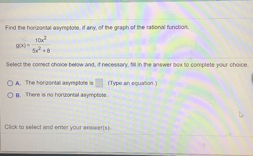 Find the horizontal asymptote, if any, of the graph of the rational function.
10x2
g(x) =
5x2 + 8
%3!
Select the correct choice below and, if necessary, fill in the answer box to complete your choice.
O A. The horizontal asymptote is
(Type an equation.)
O B. There is no horizontal asymptote.
Click to select and enter your answer(s).
