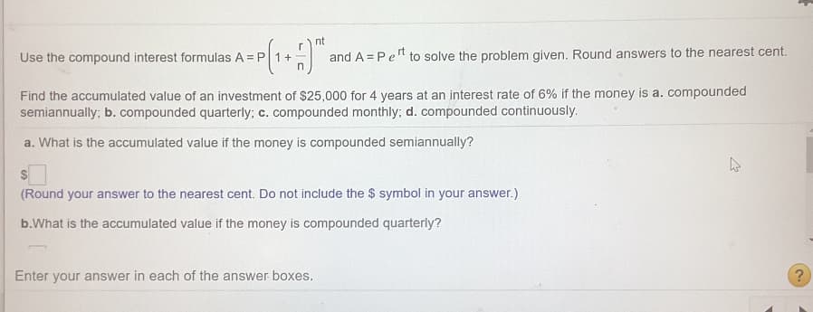 nt
Use the compound interest formulas A = P
and A = Pe" to solve the problem given. Round answers to the nearest cent.
Find the accumulated value of an investment of $25,000 for 4 years at an interest rate of 6% if the money is a. compounded
semiannually; b. compounded quarterly; c. compounded monthly; d. compounded continuously.
a. What is the accumulated value if the money is compounded semiannually?
(Round your answer to the nearest cent. Do not include the $ symbol in your answer.)
b.What is the accumulated value if the money is compounded quarterly?
Enter your answer in each of the answer boxes.
