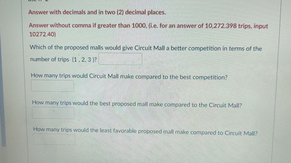 Answer with decimals and in two (2) decimal places.
Answer without comma if greater than 1000, (i.e. for an answer of 10,272.398 trips, input
10272.40)
Which of the proposed malls would give Circuit Mall a better competition in terms of the
number of trips (1,2, 3 )?
How many trips would Circuit Mall make compared to the best competition?
How many trips would the best proposed mall make compared to the Circuit Mall?
How many trips would the least favorable proposed mall make compared to Circuit Mall?
