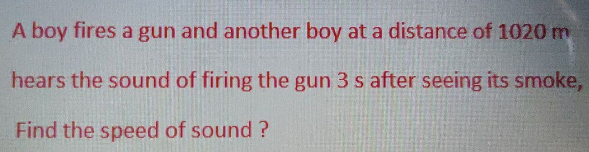 A boy fires a gun and another boy at a distance of 1020 m
hears the sound of firing the gun 3 s after seeing its smoke,
Find the speed of sound?
