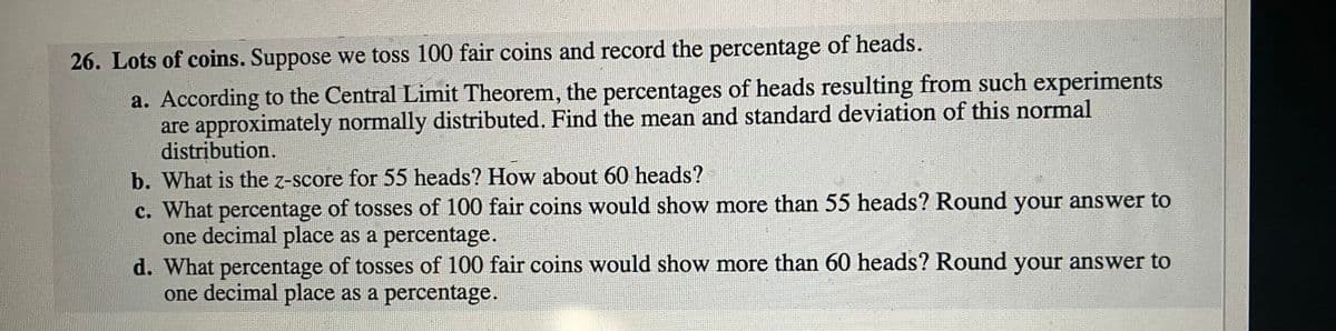 26. Lots of coins. Suppose we toss 100 fair coins and record the percentage of heads.
a. According to the Central Limit Theorem, the percentages of heads resulting from such experiments
are approximately normally distributed. Find the mean and standard deviation of this normal
distribution.
b. What is the z-score for 55 heads? How about 60 heads?
c. What percentage of tosses of 100 fair coins would show more than 55 heads? Round your answer to
one decimal place as a percentage.
35
d. What percentage of tosses of 100 fair coins would show more than 60 heads? Round your answer to
one decimal place as a percentage.