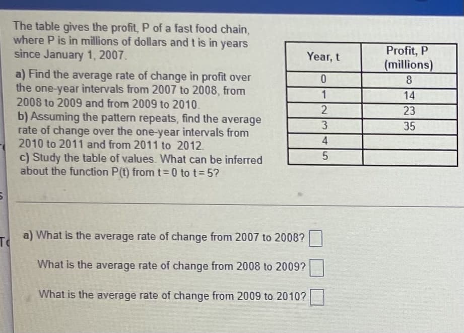 The table gives the profit, P of a fast food chain,
where P is in millions of dollars and t is in years
since January 1, 2007.
Profit, P
(millions)
8.
Year, t
a) Find the average rate of change in profit over
the one-year intervals from 2007 to 2008, from
2008 to 2009 and from 2009 to 2010.
0.
1
14
2
23
b) Assuming the pattern repeats, find the average
rate of change over the one-year intervals from
2010 to 2011 and from 2011 to 2012.
c) Study the table of values. What can be inferred
about the function P(t) fromt3D0 to t 5?
35
To
T a) What is the average rate of change from 2007 to 2008?
What is the average rate of change from 2008 to 2009?
What is the average rate of change from 2009 to 2010?

