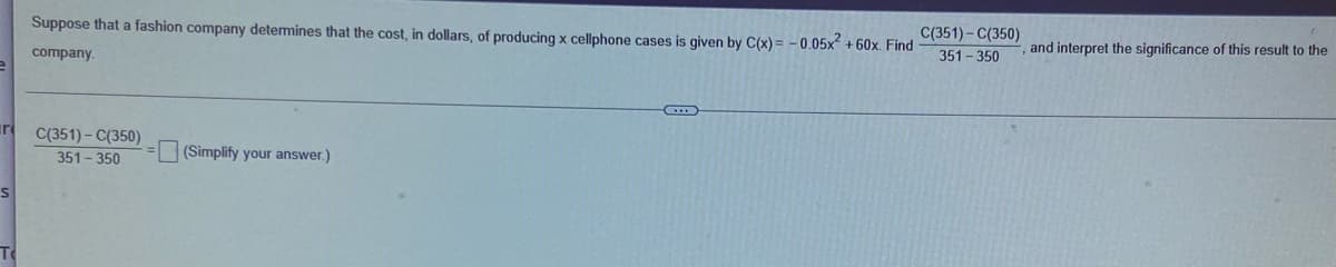 Suppose that a fashion company detemines that the cost, in dollars, of producing x cellphone cases is given by C(x) = - 0.05x +60x. Find
C(351)- C(350)
351- 350
company.
and interpret the significance of this result to the
ir
C(351)- C(350)
351-350
(Simplify your answer.)
To
