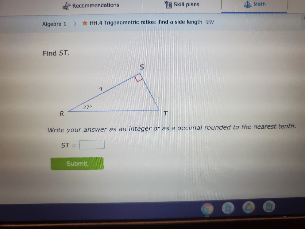 Recommendations
1 Skill plans
Math
Algebra 1
>HH.4 Trigonometric ratios: find a side length 65V
Find ST.
4
27°
R.
Write your answer as an integer or as a decimal rounded to the nearest tenth.
ST =
Submit
