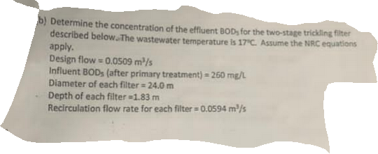 b) Determine the concentration of the effluent BOD, for the two-stage trickling filter
described below The wastewater temperature is 17 C. Assume the NRC equations
apply.
Design flow = 0.0s09 m/s
Influent BODS (after primary treatment) = 260 mg/L
Diameter of each filter = 24.0 m
Depth of each filter =1.83 m
Recirculation flow rate for each filter = 0.0594 m/s
%3D
