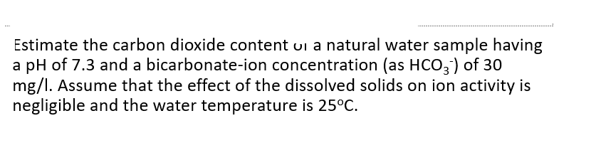 Estimate the carbon dioxide content ui a natural water sample having
a pH of 7.3 and a bicarbonate-ion concentration (as HCO,) of 30
mg/l. Assume that the effect of the dissolved solids on ion activity is
negligible and the water temperature is 25°C.
