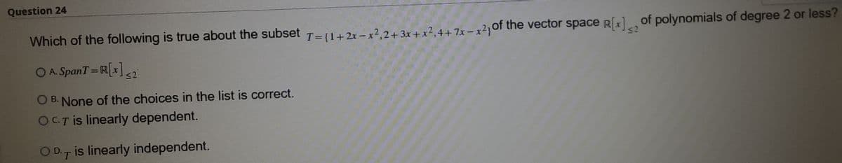 Question 24
Which of the following is true about the subset T=(1+2x-x2.2+ 3x + x?, 4 +7x - x?,of the vector space Rx of polynomials of degree 2 or less?
OA. SpanT=R[1]
%3D
O B. None of the choices in the list is correct.
OCTİS linearly dependent.
OD.7 is linearly independent.
