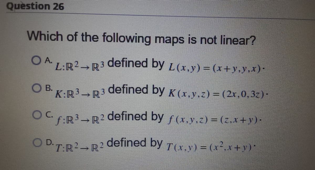 Question 26
Which of the following maps is not linear?
OA.
L:R2 R3
defined by L (x,y) = (x+y,y,x)*
O B. K.R3 R
defined by K (x,y.z) = (2r,0, 32)·
Oc.
Cf:R→R2 defined by f(x,y.z) = (z,x+y)-
defined by Tx.v) = (x²,x+y)"
D.T:R2 R2
