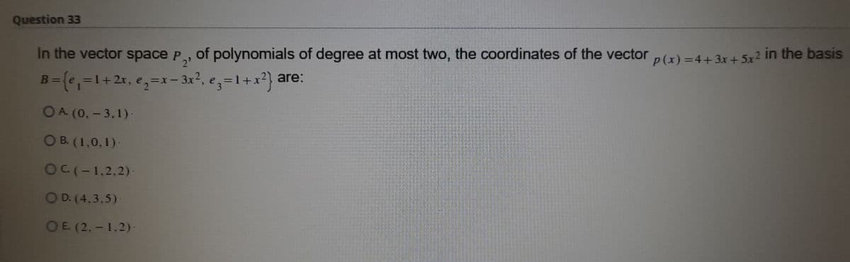 Question 33
In the vector space P,, of polynomials of degree at most two, the coordinates of the vector
P(x) =4+3x+5x2 in the basis
2'
B= (e,=1+2r, e,=x- 3x², e̟=1+x?} are:
%3D
%3D
%3D
OA (0,-3,1)
O B. (1,0,1)
OC(-1,2,2)
OD. (4,3,5)
OE. (2, - 1,2)-
