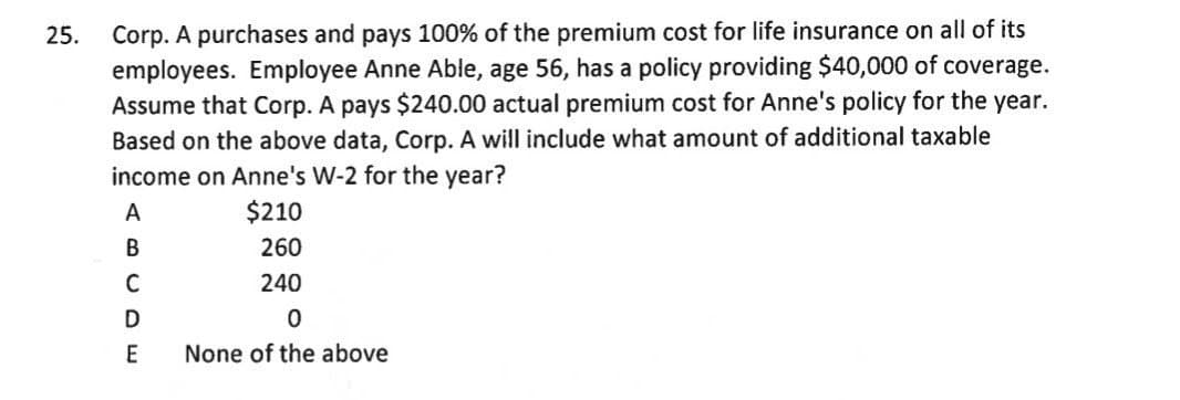 Corp. A purchases and pays 100% of the premium cost for life insurance on all of its
employees. Employee Anne Able, age 56, has a policy providing $40,000 of coverage.
Assume that Corp. A pays $240.00 actual premium cost for Anne's policy for the year.
Based on the above data, Corp. A will include what amount of additional taxable
income on Anne's W-2 for the year?
25.
A
$210
260
C
240
E
None of the above
