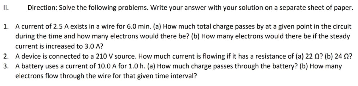I.
Direction: Solve the following problems. Write your answer with your solution on a separate sheet of paper.
1. A current of 2.5 A exists in a wire for 6.0 min. (a) How much total charge passes by at a given point in the circuit
during the time and how many electrons would there be? (b) How many electrons would there be if the steady
current is increased to 3.0 A?
2. A device is connected to a 210 V source. How much current is flowing if it has a resistance of (a) 22 Q? (b) 24 Q?
3. A battery uses a current of 10.0 A for 1.0 h. (a) How much charge passes through the battery? (b) How many
electrons flow through the wire for that given time interval?
