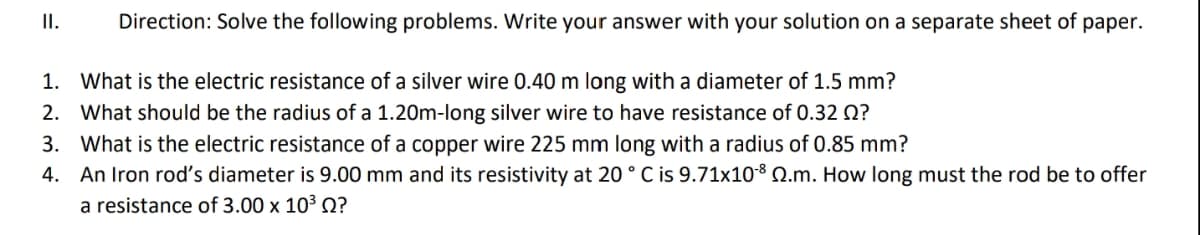 II.
Direction: Solve the following problems. Write your answer with your solution on a separate sheet of paper.
1. What is the electric resistance of a silver wire 0.40 m long with a diameter of 1.5 mm?
2. What should be the radius of a 1.20m-long silver wire to have resistance of 0.32 Q?
3. What is the electric resistance of a copper wire 225 mm long with a radius of 0.85 mm?
4. An Iron rod's diameter is 9.00 mm and its resistivity at 20°C is 9.71x108 Q.m. How long must the rod be to offer
a resistance of 3.00 x 10³ Q?
