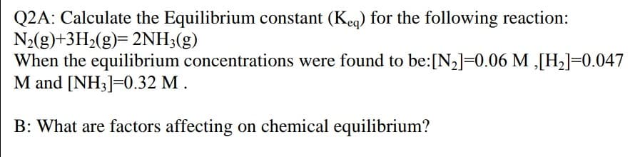 Q2A: Calculate the Equilibrium constant (Kea) for the following reaction:
N2(g)+3H2(g)= 2NH;(g)
When the equilibrium concentrations were found to be:[N2]=0.06 M ,[H2]=0.047
M and [NH3]=0.32 M .
B: What are factors affecting on chemical equilibrium?
