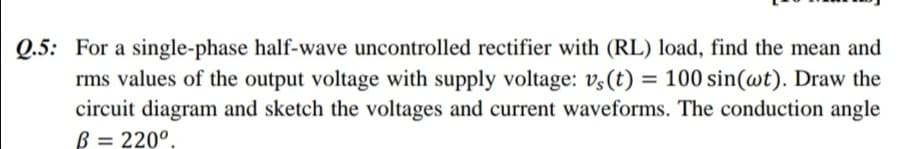 Q.5: For a single-phase half-wave uncontrolled rectifier with (RL) load, find the mean and
rms values of the output voltage with supply voltage: v,(t) = 100 sin(wt). Draw the
circuit diagram and sketch the voltages and current waveforms. The conduction angle
B = 220°.
%3D
