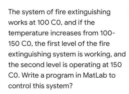 The system of fire extinguishing
works at 100 CO, and if the
temperature increases from 100-
150 CO, the first level of the fire
extinguishing system is working, and
the second level is operating at 150
CO. Write a program in MatLab to
control this system?
