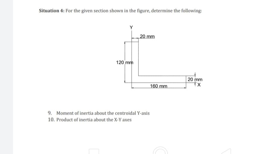 Situation 4: For the given section shown in the figure, determine the following:
20 mm
120 mm
20 mm
tx
160 mm
9. Moment of inertia about the centroidal Y-axis
10. Product of inertia about the X-Y axes
