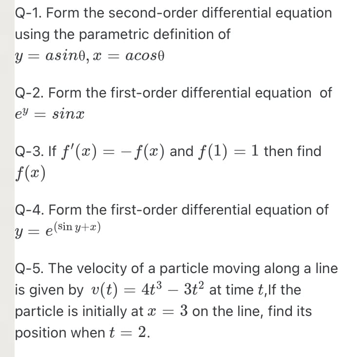 Q-1. Form the second-order differential equation
using the parametric definition of
y = asino, x = acos0
Q-2. Form the first-order differential equation of
ey = sinx
Q-3. If f'(x) = –f(x) and f(1) =1 then find
f(x)
Q-4. Form the first-order differential equation of
y = e(sin y+æ)
Q-5. The velocity of a particle moving along a line
is given by v(t) = 4t³ – 3t² at time t,lf the
3 on the line, find its
-
particle is initially at x
position when t = 2.
